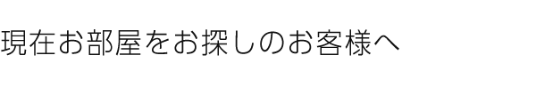 現在お部屋をお探しのお客様へ